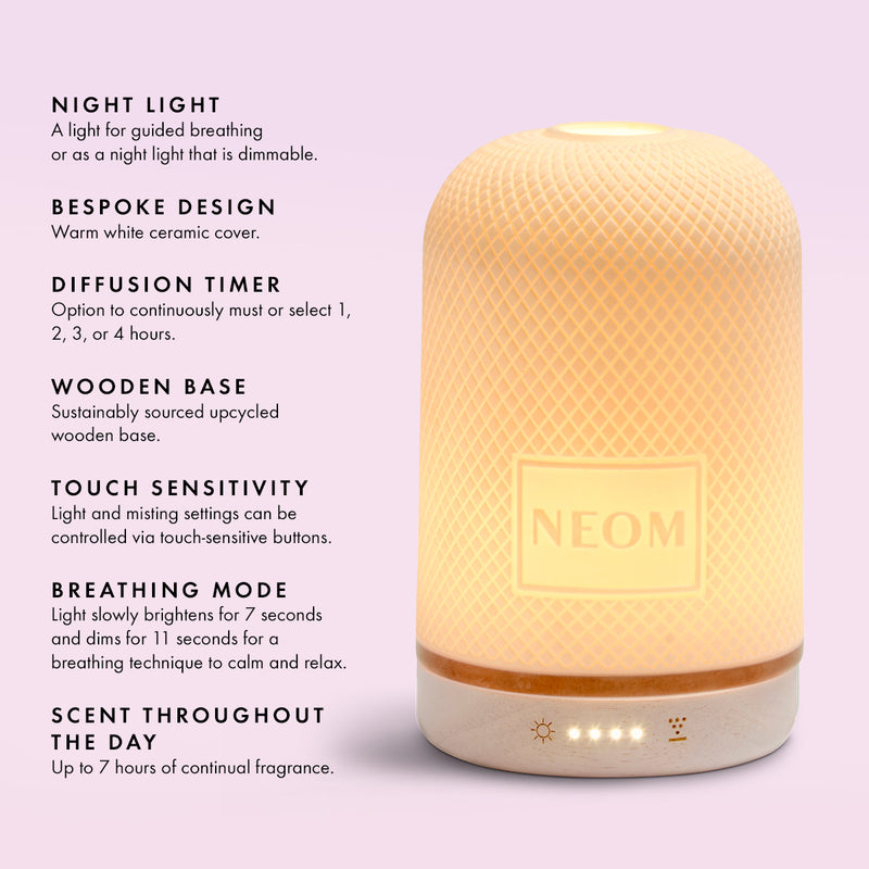 NIGHT LIGHT
A light for guided breathing or as a night light that is dimmable.
BESPOKE DESIGN
Warm white ceramic cover.
DIFFUSION TIMER
Option to continuously must or select 1, 2, 3, or 4 hours.
WOODEN BASE
Sustainably sourced upcycled wooden base.
TOUCH SENSITIVITY
Light and misting settings can be controlled via touch-sensitive buttons.
BREATHING MODE
Light slowly brightens for 7 seconds and dims for 11 seconds for a breathing technique to calm and relax.
SCENT THROUGHOUT THE DAY
Up to 7 hours 